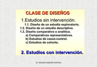 CLASE DE DISEÑOS
1.Estudios sin intervención.
1.1. Diseño de un estudio exploratorio.
1.2. Diseño de un estudio descriptivo.
1.3. Diseño comparativo o analítico.
a) Comparativos representativos.
b) Estudios de casos-control.
c) Estudios de cohorte.

2. Estudios con intervención.
Dr. EDGAR CONDOR CAPCHA

 