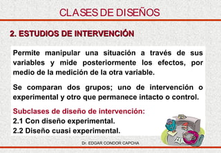 CLASES DE DISEÑOS
2. ESTUDIOS DE INTERVENCIÓN
Permite manipular una situación a través de sus
variables y mide posteriormente los efectos, por
medio de la medición de la otra variable.
Se comparan dos grupos; uno de intervención o
experimental y otro que permanece intacto o control.
Subclases de diseño de intervención:
2.1 Con diseño experimental.
2.2 Diseño cuasi experimental.
Dr. EDGAR CONDOR CAPCHA

 