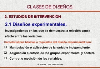 CLASES DE DISEÑOS
2. ESTUDIOS DE INTERVENCIÓN

2.1 Diseños experimentales.
Investigaciones en las que se demuestra la relación causa
efecto entre las variables.
Características básicas o requisitos del diseño experimental son:

 Manipulación o aplicación de la variable independiente.
 Asignación aleatoria de los grupos experimental y control.
 Control o medición de las variables.
Dr. EDGAR CONDOR CAPCHA

 