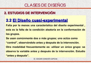 CLASES DE DISEÑOS
2. ESTUDIOS DE INTERVENCIÓN

2.2 El Diseño cuasi-experimental
Falta por lo menos una característica del diseño experimental ,
esta es la falta de la condición aleatoria en la conformación de
los grupos.
Se usan comúnmente dos o más grupos; uno actúa como
“control”, observándolo antes y después de la intervención.
Otra modalidad frecuentemente es: utilizar un único grupo: se
observa la variable antes y después de la intervención. Estudio
“antes y después”.
Dr. EDGAR CONDOR CAPCHA

 