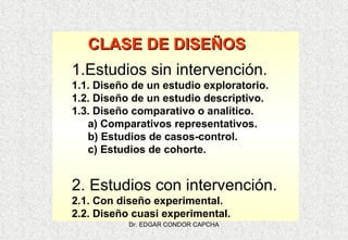 CLASE DE DISEÑOS
1.Estudios sin intervención.
1.1. Diseño de un estudio exploratorio.
1.2. Diseño de un estudio descriptivo.
1.3. Diseño comparativo o analítico.
a) Comparativos representativos.
b) Estudios de casos-control.
c) Estudios de cohorte.

2. Estudios con intervención.
2.1. Con diseño experimental.
2.2. Diseño cuasi experimental.
Dr. EDGAR CONDOR CAPCHA

 
