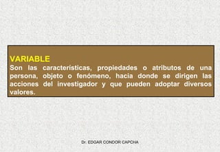 VARIABLE
Son las características, propiedades o atributos de una
persona, objeto o fenómeno, hacia donde se dirigen las
acciones del investigador y que pueden adoptar diversos
valores.

Dr. EDGAR CONDOR CAPCHA

 