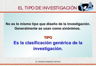 EL TIPO DE INVESTIGACIÓN

No es lo mismo tipo que diseño de la investigación.
Generalmente se usan como sinónimos.
TIPO

Es la clasificación genérica de la
investigación.
Dr. EDGAR CONDOR CAPCHA

 