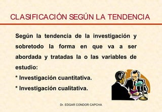 CLASIFICACIÓN SEGÚN LA TENDENCIA
Según la tendencia de la investigación y
sobretodo la forma en que va a ser
abordada y tratadas la o las variables de
estudio:
* Investigación cuantitativa.
* Investigación cualitativa.
Dr. EDGAR CONDOR CAPCHA

 