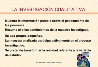 LA INVESTIGACIÓN CUALITATIVA
Muestra la información posible sobre el pensamiento de
las personas.
Resume el o los sentimientos de la muestra investigada.
Se usa grupos pequeños.
La muestra analizada participa activamente en el proceso
investigativo.
Se pretende transformar la realidad referente a la variable
de estudio.
Dr. EDGAR CONDOR CAPCHA

 