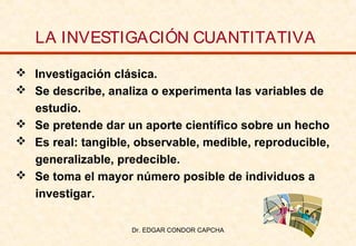 LA INVESTIGACIÓN CUANTITATIVA
 Investigación clásica.
 Se describe, analiza o experimenta las variables de
estudio.
 Se pretende dar un aporte científico sobre un hecho
 Es real: tangible, observable, medible, reproducible,
generalizable, predecible.
 Se toma el mayor número posible de individuos a
investigar.
Dr. EDGAR CONDOR CAPCHA

 
