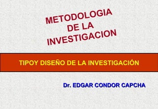 OGIA
ODOL
MET
E LA
D
CION
STIGA
IN V E
TIPOY DISEÑO DE LA INVESTIGACIÓN
Dr. EDGAR CONDOR CAPCHA

 