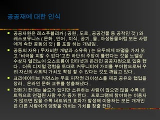 공공재에 대한 인식








공공자원은 레스푸블리카 ( 공원 , 도로 , 공공건물 등 공적인 것 ) 와
레스코뮤니스 ( 문화 , 언어 , 지식 , 공기 , 물 , 야생동물처럼 모든 사람
에게 속한 공동의 것 ) 를 포괄 하는 개념임 .
공동의 자유 ( 무자비한 개발과 소유욕 ) 는 모두에게 파멸을 가져 오
고 “비극을 피할 수 없다”고한 하단의 주장이 틀렸다는 것을 노벨상
수상자 엘리노어 오스트롬이 인터넷과 온라인 공공자원으로 입증 했
다 . 더욱 디지털 경험을 토대로 커뮤니티에 가치를 부여함으로써 우
리 자신의 사회적 가치도 확장 할 수 있다는 것도 깨닳고 있다 .
크리에이티브 커먼스는 무료 저작권 라이선스를 제공 공유와 협업을
장려 , 온라인 문화 교류를 창출해냈다 .
전화기 한대는 쓸모가 없지만 소유하는 사람이 많으면 많을 수록 네
트웍으로 연결된 사람 수가 증가 한다 . 프로그램에 참여하는 이용자
가 많으면 많을 수록 네트워크 효과가 발생해 이용하는 모든 개개인
은 다른 사람에게 영향을 끼치는 가치를 창출 한다 .

 