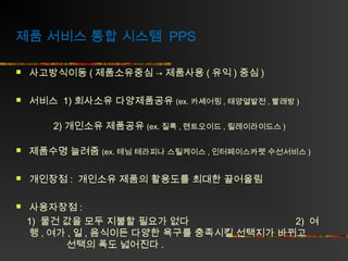 제품 서비스 통합 시스템 PPS


사고방식이동 ( 제품소유중심 → 제품사용 ( 유익 ) 중심 )



서비스 1) 회사소유 다양제품공유 (ex. 카셰어링 , 태양열발전 , 빨래방 )
2) 개인소유 제품공유 (ex. 질록 , 렌트오이드 , 릴레이라이드스 )



제품수명 늘려줌 (ex. 테님 테라피나 스틸케이스 , 인터페이스카펫 수선서비스 )



개인장점 : 개인소유 제품의 활용도를 최대한 끌어올림



사용자장점 :
1) 물건 값을 모두 지불할 필요가 없다
2) 여
행 , 여가 , 일 , 음식이든 다양한 욕구를 충족시킬 선택지가 바뀌고
선택의 폭도 넓어진다 .

 