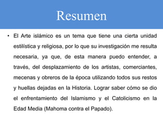 Resumen
• El Arte islámico es un tema que tiene una cierta unidad
estilística y religiosa, por lo que su investigación me resulta
necesaria, ya que, de esta manera puedo entender, a
través, del desplazamiento de los artistas, comerciantes,
mecenas y obreros de la época utilizando todos sus restos
y huellas dejadas en la Historia. Lograr saber cómo se dio
el enfrentamiento del Islamismo y el Catolicismo en la
Edad Media (Mahoma contra el Papado).