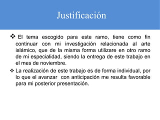 Justificación
El
tema escogido para este ramo, tiene como fin
continuar con mi investigación relacionada al arte
islámico, que de la misma forma utilizare en otro ramo
de mi especialidad, siendo la entrega de este trabajo en
el mes de noviembre.
La realización de este trabajo es de forma individual, por
lo que el avanzar con anticipación me resulta favorable
para mi posterior presentación.