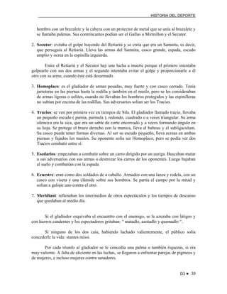 HISTORIA DEL DEPORTE

hombro con un brazalete y la cabeza con un protector de metal que se unía al brazalete y
se llamaba palenus. Sus contrincantes podían ser el Gallus o Mirmillon y el Secutor.
2. Secutor: evitaba el golpe huyendo del Retiariú y se creía que era un Samnita, es decir,
que perseguía al Retiariú. Lleva las armas del Samnita, casco grande, espada, escudo
amplio y ocrea en la espinilla izquierda.
Entre el Retiariú y el Secutor hay una lucha a muerte porque el primero intentaba
golpearlo con sus dos armas y el segundo intentaba evitar el golpe y proporcionarle a él
otro con su arma, cuando éste está desarmado.
3. Homoplaco: es el gladiador de armas pesadas, muy fuerte y con casco cerrado. Tenía
jarreteras en las piernas hasta la rodilla y también en el muslo, pero se les consideraban
de armas ligeras o uelites, cuando no llevaban los hombros protegidos y las espinilleras
no subían por encima de las rodillas. Sus adversarios solían ser los Tracios.
4. Tracios: se ven por primera vez en tiempos de Sila. El gladiador llamado tracio, llevaba
un pequeño escudo ( parma, parmula ), redondo, cuadrado o a veces triangular. Su arma
ofensiva era la sica, que era un sable de corte encorvado y a veces formando ángulo en
su hoja. Se protege el brazo derecho con la manica, lleva el balteus y el subligaculum.
Su casco puede tener formas diversas. Al ser su escudo pequeño, lleva ocreas en ambas
piernas y fajados los muslos. Su oponente solía ser Homoplaco, pero se podía ver dos
Tracios combatir entre sí.
5. Esedarios: empezaban a combatir sobre un carro dirigido por un auriga. Buscaban matar
a sus adversarios con sus armas o destrozar los carros de los oponentes. Luego bajaban
al suelo y combatían con la espada.
6. Ecuestre: eran como dos soldados de a caballo. Armados con una lanza y rodela, con un
casco con visera y una clámide sobre sus hombros. Se partía el campo por la mitad y
solían a galope uno contra el otro.
7. Meridiani: rellenaban los intermedios de otros espectáculos y los tiempos de descanso
que quedaban al medio día.

Si el gladiador esquivaba el encuentro con el enemigo, se le azuzaba con látigos y
con hierros candentes y los espectadores gritaban: “ matadlo, azotadlo y quemadlo “.
Si ninguno de los dos caía, habiendo luchado valientemente, el público solía
concederle la vida: stantes missi.
Por cada triunfo al gladiador se le concedía una palma o también riquezas, si era
muy valiente. A falta de aliciente en las luchas, se llegaron a enfrentar parejas de pigmeos y
de mujeres, e incluso mujeres contra senadores.
D3 ♥ 33

 