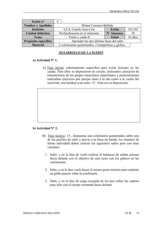 MEMORIA PRACTICUM

Sesión nº
Nombre y Apellidos
Instituto
Unidad didáctica
Tema
Propósito específico
Material

4
Dimas Carrasco Bellido
I.E.S. Camilo José Cela
24/1/02
Fecha
Profundización en el atletismo
28
Nº Alumnos
Vuelo y caída II
16 años
Edad
Aprender las dos últimas fases del salto
2 colchonetas quitamiedos, 2 trampolines y globos
DESARROLLO DE LA SESIÓN

a) Actividad Nº 1.
A) Fase inicial: calentamiento especifico para evitar lesiones en las
caídas. Para ellos se dispusieron en circulo, realizamos ejercicios de
estiramientos de los grupos musculares importantes y posteriormente
realizaban ejercicios por parejas tanto a la ida como a la vuelta del
recorrido, tras bordear a un cono. 15´. Esta era su disposición:

b) Actividad Nº 2.
B) Fase técnico: 15´, dispuestas una colchoneta quitamiedos sobre uno
de los pasillos de salto y previa a la línea de batida, los alumnos de
forma individual deben realizar los siguientes saltos pero con unas
variantes:
1. Salto, y en la fase de vuelo realizar el balanceo de ambas piernas
hacia delante con el objetivo de caer justo con los glúteos en las
colchonetas.
2. Salto, y en la fase vuelo hacer el mismo gesto anterior pero explotar
un globo puesto sobre la colchoneta.
3. Salto, y en la fase de caiga recogida de los pies sobre las caderas
para salir con el cuerpo orientado hacia delante.

DIMAS CARRASCO BELLIDO

D3 ♥

16

 
