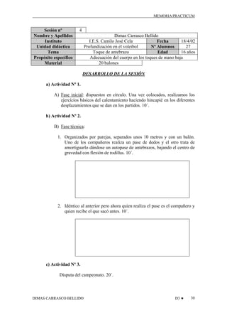 MEMORIA PRACTICUM

Sesión nº
Nombre y Apellidos
Instituto
Unidad didáctica
Tema
Propósito específico
Material

4
Dimas Carrasco Bellido
I.E.S. Camilo José Cela
18/4/02
Fecha
Profundización en el voleibol
27
Nº Alumnos
Toque de antebrazo
16 años
Edad
Adecuación del cuerpo en los toques de mano baja
20 balones
DESARROLLO DE LA SESIÓN

a) Actividad Nº 1.
A) Fase inicial: dispuestos en círculo. Una vez colocados, realizamos los
ejercicios básicos del calentamiento haciendo hincapié en los diferentes
desplazamientos que se dan en los partidos. 10´.
b) Actividad Nº 2.
B) Fase técnica:
1. Organizados por parejas, separados unos 10 metros y con un balón.
Uno de los compañeros realiza un pase de dedos y el otro trata de
amortiguarlo dándose un autopase de antebrazos, bajando el centro de
gravedad con flexión de rodillas. 10´.

2. Idéntico al anterior pero ahora quien realiza el pase es el compañero y
quien recibe el que sacó antes. 10´.

c) Actividad Nº 3.
Disputa del campeonato. 20´.

DIMAS CARRASCO BELLIDO

D3 ♥

30

 