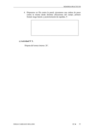 MEMORIA PRACTICUM

4. Dispuestos en fila contra la pared, ejecutamos una cadena de pases
contra la misma desde distintas ubicaciones del cuerpo, primero
frontal, luego lateral, y posteriormente de espaldas. 5´.

c) Actividad Nº 3.
Disputa del torneo interno. 20´.

DIMAS CARRASCO BELLIDO

D3 ♥

32

 