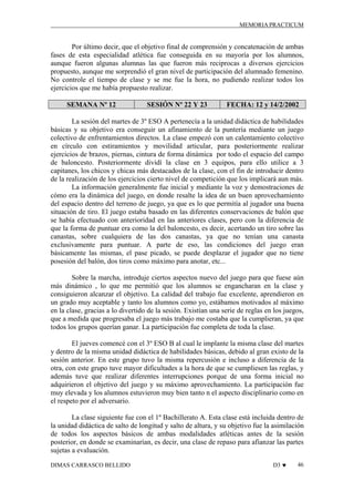 MEMORIA PRACTICUM

Por último decir, que el objetivo final de comprensión y concatenación de ambas
fases de esta especialidad atlética fue conseguida en su mayoría por los alumnos,
aunque fueron algunas alumnas las que fueron más reciprocas a diversos ejercicios
propuesto, aunque me sorprendió el gran nivel de participación del alumnado femenino.
No controle el tiempo de clase y se me fue la hora, no pudiendo realizar todos los
ejercicios que me había propuesto realizar.
SEMANA Nº 12

SESIÓN Nº 22 Y 23

FECHA: 12 y 14/2/2002

La sesión del martes de 3º ESO A pertenecía a la unidad didáctica de habilidades
básicas y su objetivo era conseguir un afinamiento de la puntería mediante un juego
colectivo de enfrentamientos directos. La clase empezó con un calentamiento colectivo
en círculo con estiramientos y movilidad articular, para posteriormente realizar
ejercicios de brazos, piernas, cintura de forma dinámica por todo el espacio del campo
de baloncesto. Posteriormente dividí la clase en 3 equipos, para ello utilice a 3
capitanes, los chicos y chicas más destacados de la clase, con el fin de introducir dentro
de la realización de los ejercicios cierto nivel de competición que los implicará aun más.
La información generalmente fue inicial y mediante la voz y demostraciones de
cómo era la dinámica del juego, en donde resalte la idea de un buen aprovechamiento
del espacio dentro del terreno de juego, ya que es lo que permitía al jugador una buena
situación de tiro. El juego estaba basado en las diferentes conservaciones de balón que
se había efectuado con anterioridad en las anteriores clases, pero con la diferencia de
que la forma de puntuar era como la del baloncesto, es decir, acertando un tiro sobre las
canastas, sobre cualquiera de las dos canastas, ya que no tenían una canasta
exclusivamente para puntuar. A parte de eso, las condiciones del juego eran
básicamente las mismas, el pase picado, se puede desplazar el jugador que no tiene
posesión del balón, dos tiros como máximo para anotar, etc...
Sobre la marcha, introduje ciertos aspectos nuevo del juego para que fuese aún
más dinámico , lo que me permitió que los alumnos se engancharan en la clase y
consiguieron alcanzar el objetivo. La calidad del trabajo fue excelente, aprendieron en
un grado muy aceptable y tanto los alumnos como yo, estábamos motivados al máximo
en la clase, gracias a lo divertido de la sesión. Existían una serie de reglas en los juegos,
que a medida que progresaba el juego más trabajo me costaba que la cumplieran, ya que
todos los grupos querían ganar. La participación fue completa de toda la clase.
El jueves comencé con el 3º ESO B al cual le implante la misma clase del martes
y dentro de la misma unidad didáctica de habilidades básicas, debido al gran existo de la
sesión anterior. En este grupo tuvo la misma repercusión e incluso a diferencia de la
otra, con este grupo tuve mayor dificultades a la hora de que se cumpliesen las reglas, y
además tuve que realizar diferentes interrupciones porque de una forma inicial no
adquirieron el objetivo del juego y su máximo aprovechamiento. La participación fue
muy elevada y los alumnos estuvieron muy bien tanto n el aspecto disciplinario como en
el respeto por el adversario.
La clase siguiente fue con el 1º Bachillerato A. Esta clase está incluida dentro de
la unidad didáctica de salto de longitud y salto de altura, y su objetivo fue la asimilación
de todos los aspectos básicos de ambas modalidades atléticas antes de la sesión
posterior, en donde se examinarían, es decir, una clase de repaso para afianzar las partes
sujetas a evaluación.
DIMAS CARRASCO BELLIDO

D3 ♥

46

 