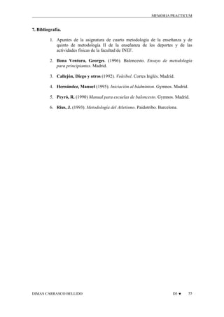 MEMORIA PRACTICUM

7. Bibliografía.
1. Apuntes de la asignatura de cuarto metodología de la enseñanza y de
quinto de metodología II de la enseñanza de los deportes y de las
actividades físicas de la facultad de INEF.
2. Bona Ventura, Georges. (1996). Baloncesto. Ensayo de metodología
para principiantes. Madrid.
3. Callejón, Diego y otros (1992). Voleibol. Cortes Inglés. Madrid.
4. Hernández, Manuel (1995). Iniciación al bádminton. Gymnos. Madrid.
5. Peyró, R. (1990) Manual para escuelas de baloncesto. Gymnos. Madrid.
6. Rius, J. (1993). Metodología del Atletismo. Paidotribo. Barcelona.

DIMAS CARRASCO BELLIDO

D3 ♥

55

 