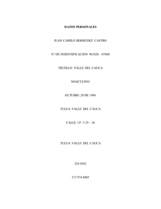 DATOS PERSONALES
JUAN CAMILO BERMUDEZ CASTRO
N° DE INDENTIFICACION 961020 – 07600
TRUJILLO VALLE DEL CAUCA
MASCULINO
OCTUBRE 20 DE 1996
TULUA VALLE DEL CAUCA
CALLE 13ª # 25 – 36
TULUA VALLE DEL CAUCA
224 4362
317 874 8005
 