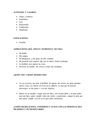 ACTITUDES Y VALORES:
 Alegre y amistoso.
 Espontaneo.
 Leal.
 Responsable.
 Colaborador.
 Diciplinado.
LIMITACIONES:
 Sociable.
ASPIRACIONES QUE APOYAN MI PROYECT DE VIDA:
 Mi familia
 Mis amigos.
 Mi inteligencia y mis ganas de salir a delante.
 Mi potencial para empesar algo por mi mismo desde el principio.
 La facilidad para superar las cosas.
 Mi forma de asimilar mis errores y tomer una enseñanza.
¿QUIEN SOY Y QUIEN QUIERO SER?
 Yo soy un joven, que tiene la facilidad de superar mis errores, me gusta aprender
nuevas cosas, soy esperto en el arte de la culinaria, no dejo que las persona
intervengan en mis gustos o con mis objetivos.
 Quiero ser un ejemplo a seguir para mis hijos, seré un gran piloto y un gran padre
para mis hijos, quiero cumplir todos mis sueños y aspiraciones, aunque la meta que
más quiero cumplir es la de ser un gran piloto profesional.
¿COMO MERELACIONO, COMPORTO Y ACTUO CON LAS PERSONAS QUE
ME RODEN Y MI TIEMPO LIBRE?
 