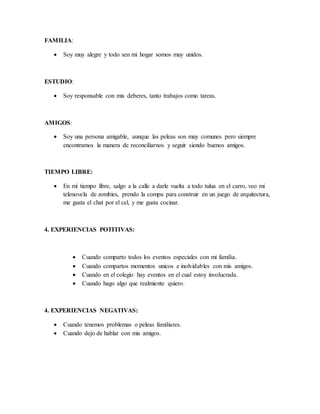 FAMILIA:
 Soy muy alegre y todo sen mi hogar somos muy unidos.
ESTUDIO:
 Soy responsable con mis deberes, tanto trabajos como tareas.
AMIGOS:
 Soy una persona amigable, aunque las peleas son muy comunes pero siempre
encontramos la manera de reconciliarnos y seguir siendo buenos amigos.
TIEMPO LIBRE:
 En mi tiempo libre, salgo a la calle a darle vuelta a todo tulua en el carro, veo mi
telenovela de zombies, prendo la compu para construir en un juego de arquitectura,
me gusta el chat por el cel, y me gusta cocinar.
4. EXPERIENCIAS POTITIVAS:
 Cuando comparto todos los eventos especiales con mi familia.
 Cuando compartos momentos unicos e inolvidables con mis amigos.
 Cuando en el colegio hay eventos en el cual estoy involucrada.
 Cuando hago algo que realmiente quiero.
4. EXPERIENCIAS NEGATIVAS:
 Cuando tenemos problemas o peleas familiares.
 Cuando dejo de hablar con mis amigos.
 