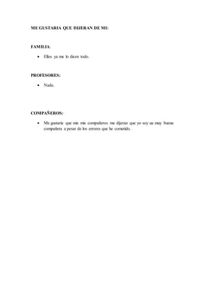 ME GUSTARIA QUE DIJERAN DE MI:
FAMILIA:
 Ellos ya me lo dicen todo.
PROFESORES:
 Nada.
COMPAÑEROS:
 Me gustaria que mis mis compañeros me dijeran que yo soy ua muy buena
compañera a pesar de los errores que he cometido.
 