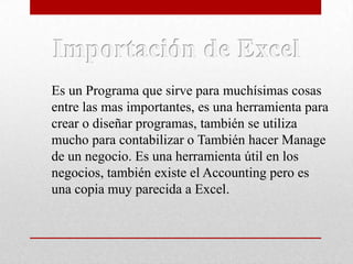 Es un Programa que sirve para muchísimas cosas
entre las mas importantes, es una herramienta para
crear o diseñar programas, también se utiliza
mucho para contabilizar o También hacer Manage
de un negocio. Es una herramienta útil en los
negocios, también existe el Accounting pero es
una copia muy parecida a Excel.

 