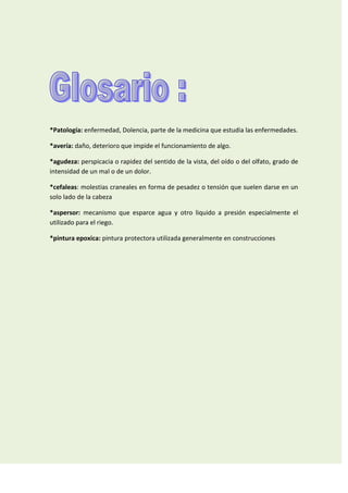 *Patología: enfermedad, Dolencia, parte de la medicina que estudia las enfermedades.
*avería: daño, deterioro que impide el funcionamiento de algo.
*agudeza: perspicacia o rapidez del sentido de la vista, del oído o del olfato, grado de
intensidad de un mal o de un dolor.
*cefaleas: molestias craneales en forma de pesadez o tensión que suelen darse en un
solo lado de la cabeza
*aspersor: mecanismo que esparce agua y otro liquido a presión especialmente el
utilizado para el riego.
*pintura epoxica: pintura protectora utilizada generalmente en construcciones

 