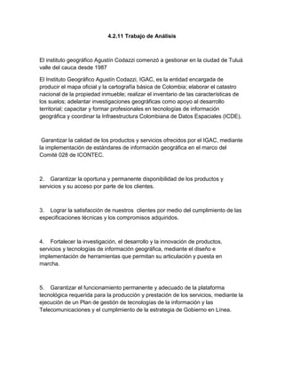 4.2.11 Trabajo de Análisis

El instituto geográfico Agustín Codazzi comenzó a gestionar en la ciudad de Tuluá
valle del cauca desde 1987
El Instituto Geográfico Agustín Codazzi, IGAC, es la entidad encargada de
producir el mapa oficial y la cartografía básica de Colombia; elaborar el catastro
nacional de la propiedad inmueble; realizar el inventario de las características de
los suelos; adelantar investigaciones geográficas como apoyo al desarrollo
territorial; capacitar y formar profesionales en tecnologías de información
geográfica y coordinar la Infraestructura Colombiana de Datos Espaciales (ICDE).

Garantizar la calidad de los productos y servicios ofrecidos por el IGAC, mediante
la implementación de estándares de información geográfica en el marco del
Comité 028 de ICONTEC.

2. Garantizar la oportuna y permanente disponibilidad de los productos y
servicios y su acceso por parte de los clientes.

3. Lograr la satisfacción de nuestros clientes por medio del cumplimiento de las
especificaciones técnicas y los compromisos adquiridos.

4. Fortalecer la investigación, el desarrollo y la innovación de productos,
servicios y tecnologías de información geográfica, mediante el diseño e
implementación de herramientas que permitan su articulación y puesta en
marcha.

5. Garantizar el funcionamiento permanente y adecuado de la plataforma
tecnológica requerida para la producción y prestación de los servicios, mediante la
ejecución de un Plan de gestión de tecnologías de la información y las
Telecomunicaciones y el cumplimiento de la estrategia de Gobierno en Línea.

 