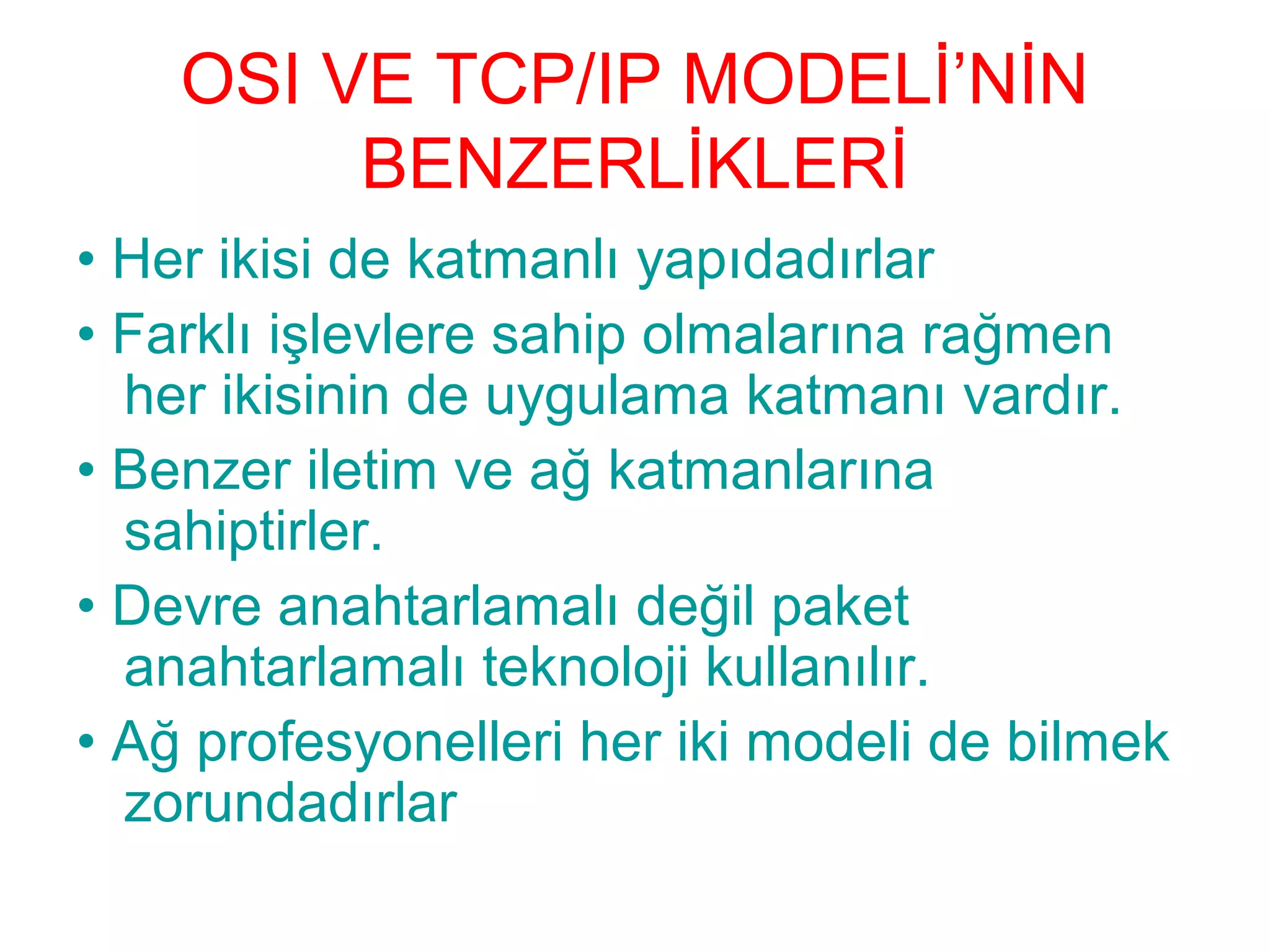 OSI VE TCP/IP MODELİ’NİN
BENZERLİKLERİ
• Her ikisi de katmanlı yapıdadırlar
• Farklı işlevlere sahip olmalarına rağmen
her ikisinin de uygulama katmanı vardır.
• Benzer iletim ve ağ katmanlarına
sahiptirler.
• Devre anahtarlamalı değil paket
anahtarlamalı teknoloji kullanılır.
• Ağ profesyonelleri her iki modeli de bilmek
zorundadırlar

 