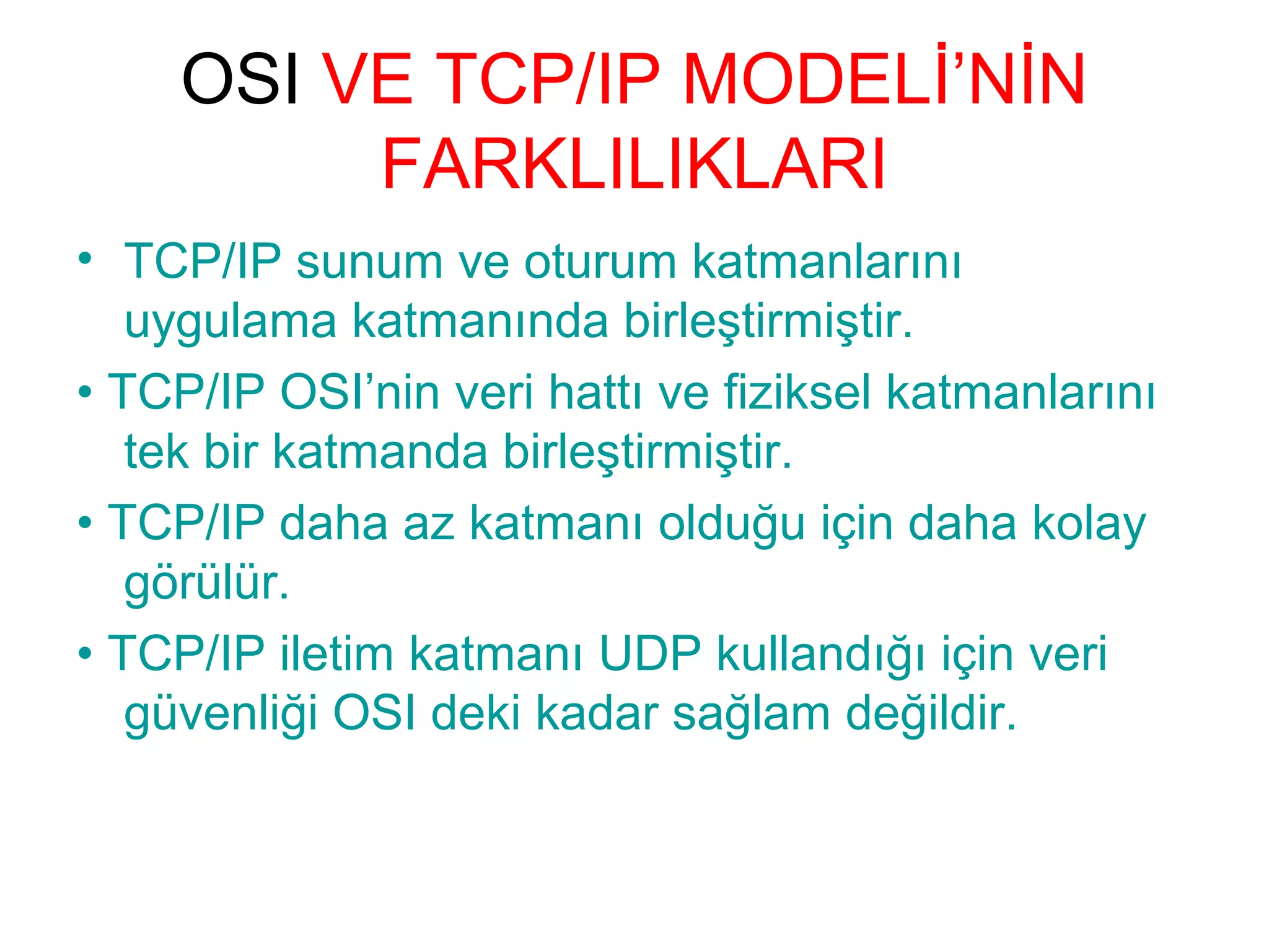OSI VE TCP/IP MODELİ’NİN
FARKLILIKLARI
• TCP/IP sunum ve oturum katmanlarını
uygulama katmanında birleştirmiştir.
• TCP/IP OSI’nin veri hattı ve fiziksel katmanlarını
tek bir katmanda birleştirmiştir.
• TCP/IP daha az katmanı olduğu için daha kolay
görülür.
• TCP/IP iletim katmanı UDP kullandığı için veri
güvenliği OSI deki kadar sağlam değildir.

 