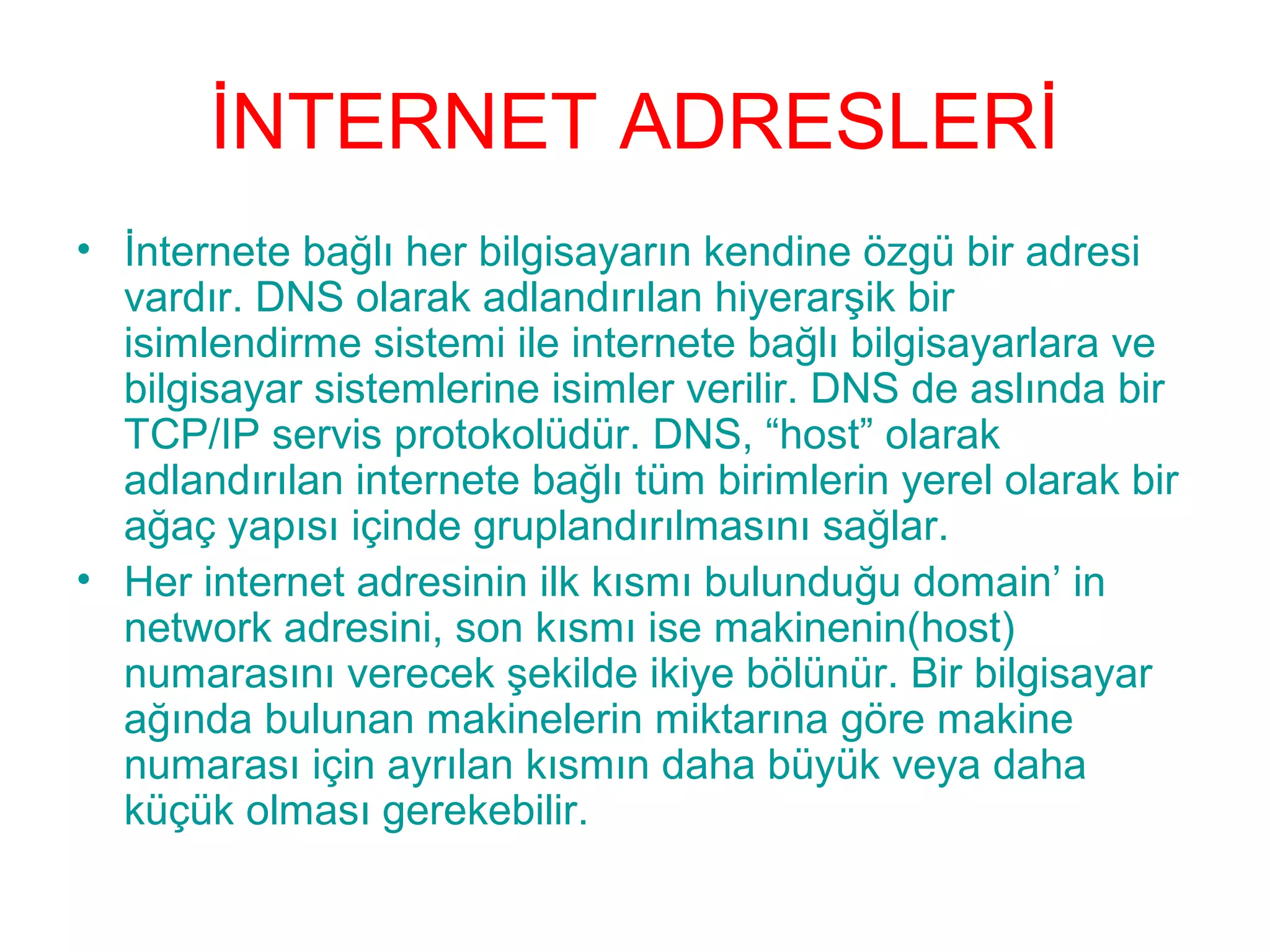 İNTERNET ADRESLERİ
• İnternete bağlı her bilgisayarın kendine özgü bir adresi
vardır. DNS olarak adlandırılan hiyerarşik bir
isimlendirme sistemi ile internete bağlı bilgisayarlara ve
bilgisayar sistemlerine isimler verilir. DNS de aslında bir
TCP/IP servis protokolüdür. DNS, “host” olarak
adlandırılan internete bağlı tüm birimlerin yerel olarak bir
ağaç yapısı içinde gruplandırılmasını sağlar.
• Her internet adresinin ilk kısmı bulunduğu domain’ in
network adresini, son kısmı ise makinenin(host)
numarasını verecek şekilde ikiye bölünür. Bir bilgisayar
ağında bulunan makinelerin miktarına göre makine
numarası için ayrılan kısmın daha büyük veya daha
küçük olması gerekebilir.

 