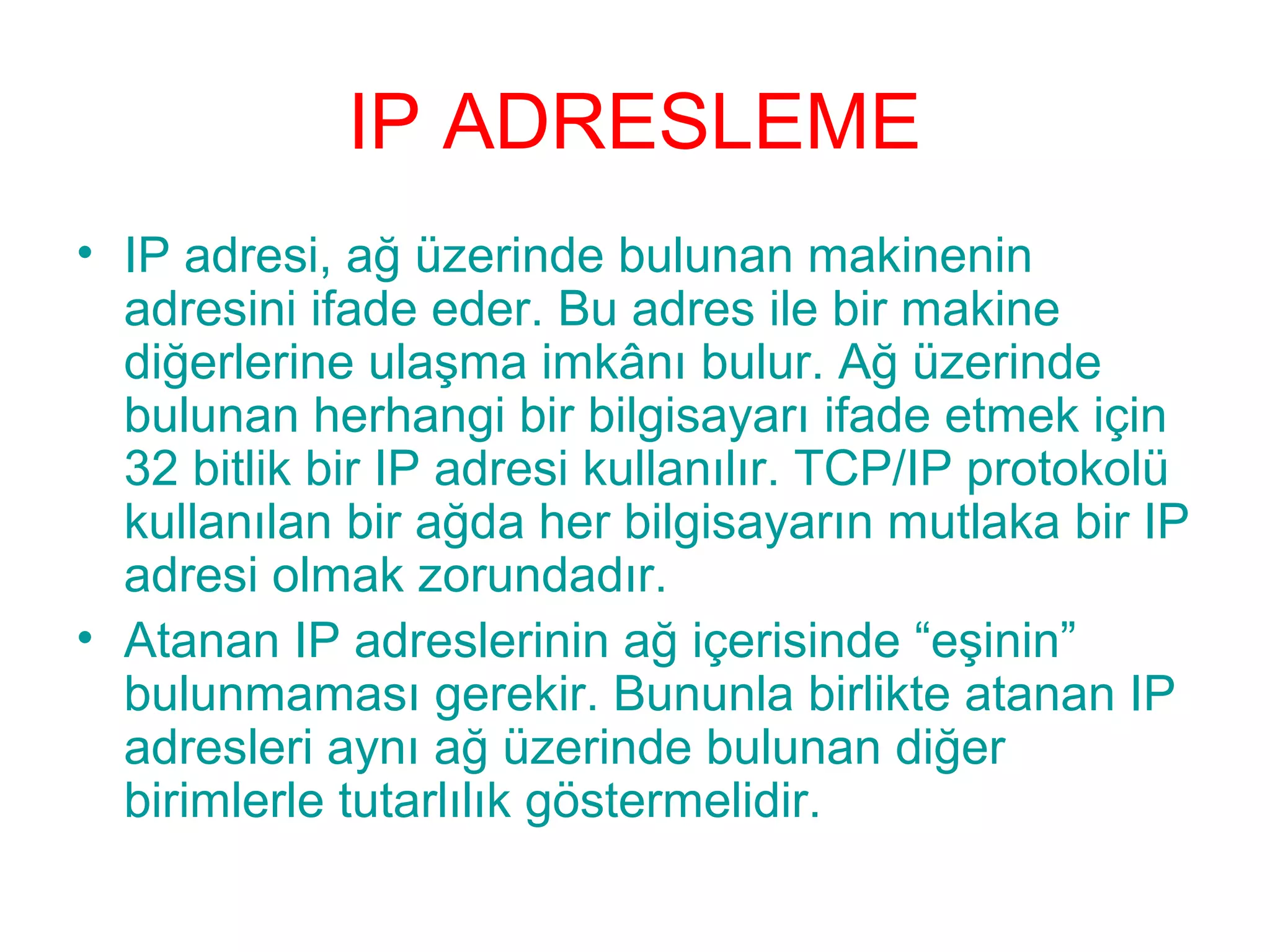 IP ADRESLEME
• IP adresi, ağ üzerinde bulunan makinenin
adresini ifade eder. Bu adres ile bir makine
diğerlerine ulaşma imkânı bulur. Ağ üzerinde
bulunan herhangi bir bilgisayarı ifade etmek için
32 bitlik bir IP adresi kullanılır. TCP/IP protokolü
kullanılan bir ağda her bilgisayarın mutlaka bir IP
adresi olmak zorundadır.
• Atanan IP adreslerinin ağ içerisinde “eşinin”
bulunmaması gerekir. Bununla birlikte atanan IP
adresleri aynı ağ üzerinde bulunan diğer
birimlerle tutarlılık göstermelidir.

 