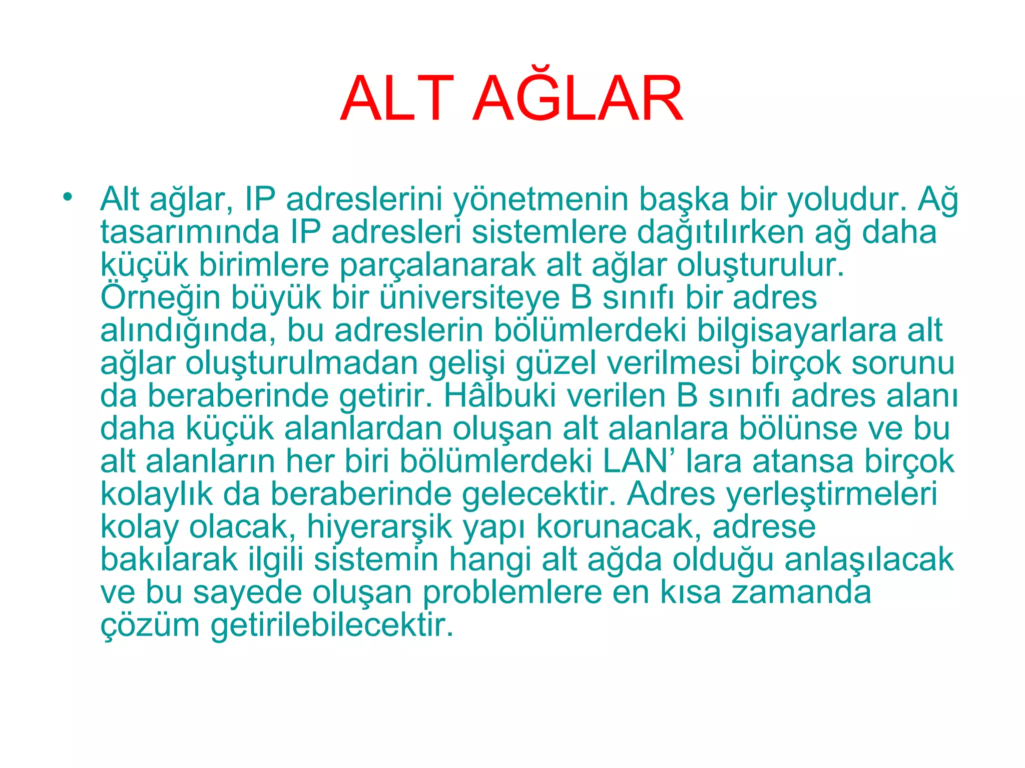 ALT AĞLAR
• Alt ağlar, IP adreslerini yönetmenin başka bir yoludur. Ağ
tasarımında IP adresleri sistemlere dağıtılırken ağ daha
küçük birimlere parçalanarak alt ağlar oluşturulur.
Örneğin büyük bir üniversiteye B sınıfı bir adres
alındığında, bu adreslerin bölümlerdeki bilgisayarlara alt
ağlar oluşturulmadan gelişi güzel verilmesi birçok sorunu
da beraberinde getirir. Hâlbuki verilen B sınıfı adres alanı
daha küçük alanlardan oluşan alt alanlara bölünse ve bu
alt alanların her biri bölümlerdeki LAN’ lara atansa birçok
kolaylık da beraberinde gelecektir. Adres yerleştirmeleri
kolay olacak, hiyerarşik yapı korunacak, adrese
bakılarak ilgili sistemin hangi alt ağda olduğu anlaşılacak
ve bu sayede oluşan problemlere en kısa zamanda
çözüm getirilebilecektir.

 