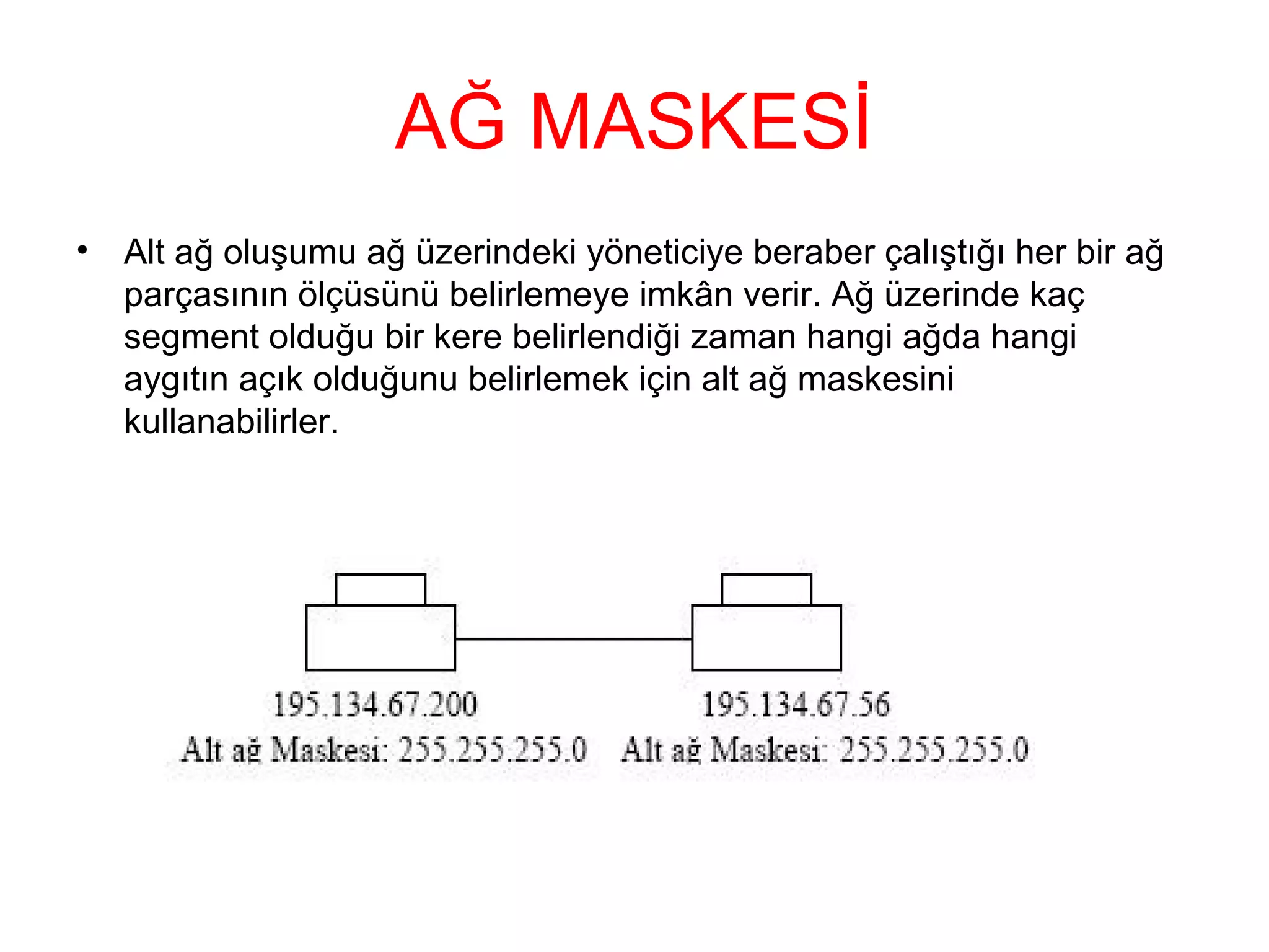 AĞ MASKESİ
•

Alt ağ oluşumu ağ üzerindeki yöneticiye beraber çalıştığı her bir ağ
parçasının ölçüsünü belirlemeye imkân verir. Ağ üzerinde kaç
segment olduğu bir kere belirlendiği zaman hangi ağda hangi
aygıtın açık olduğunu belirlemek için alt ağ maskesini
kullanabilirler.

 