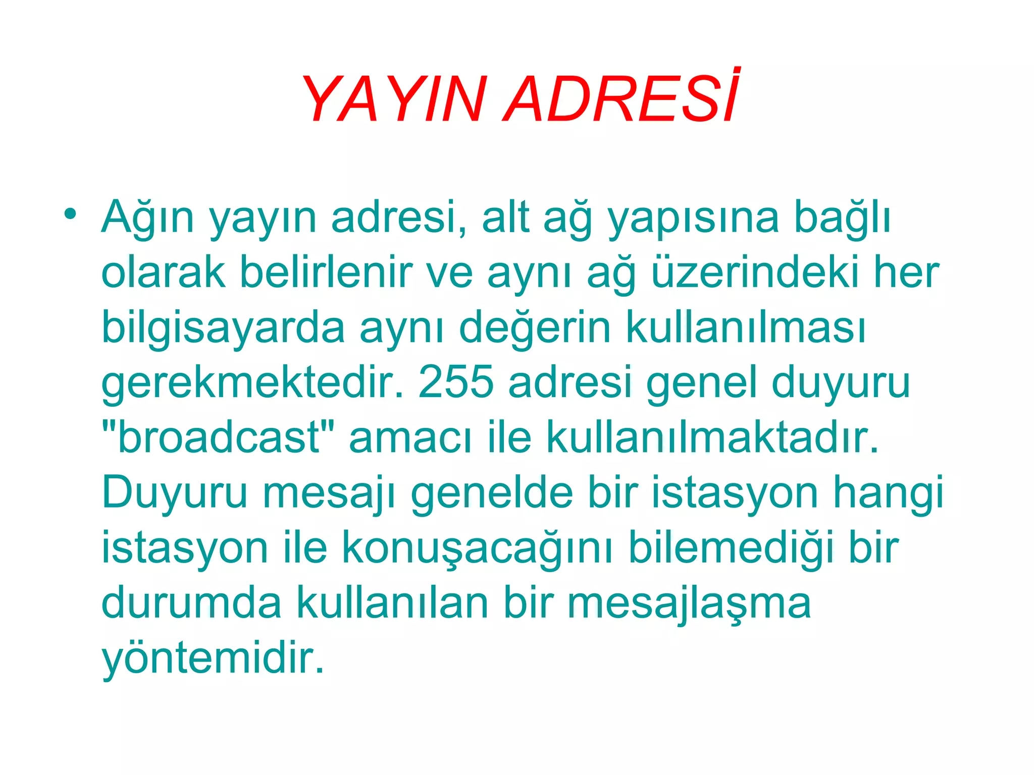 YAYIN ADRESİ
• Ağın yayın adresi, alt ağ yapısına bağlı
olarak belirlenir ve aynı ağ üzerindeki her
bilgisayarda aynı değerin kullanılması
gerekmektedir. 255 adresi genel duyuru
"broadcast" amacı ile kullanılmaktadır.
Duyuru mesajı genelde bir istasyon hangi
istasyon ile konuşacağını bilemediği bir
durumda kullanılan bir mesajlaşma
yöntemidir.

 