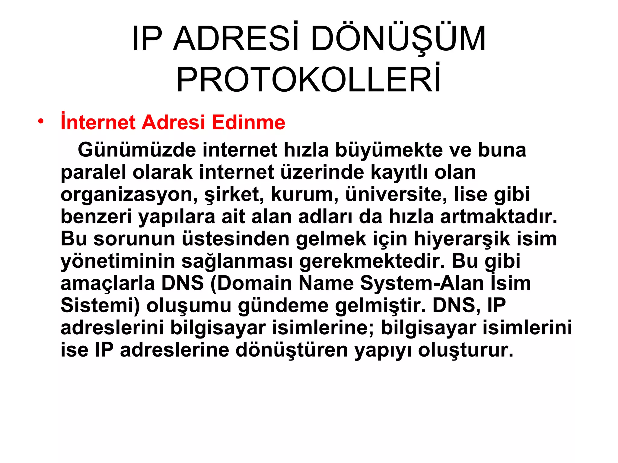 IP ADRESİ DÖNÜŞÜM
PROTOKOLLERİ
• İnternet Adresi Edinme
Günümüzde internet hızla büyümekte ve buna
paralel olarak internet üzerinde kayıtlı olan
organizasyon, şirket, kurum, üniversite, lise gibi
benzeri yapılara ait alan adları da hızla artmaktadır.
Bu sorunun üstesinden gelmek için hiyerarşik isim
yönetiminin sağlanması gerekmektedir. Bu gibi
amaçlarla DNS (Domain Name System-Alan İsim
Sistemi) oluşumu gündeme gelmiştir. DNS, IP
adreslerini bilgisayar isimlerine; bilgisayar isimlerini
ise IP adreslerine dönüştüren yapıyı oluşturur.

 