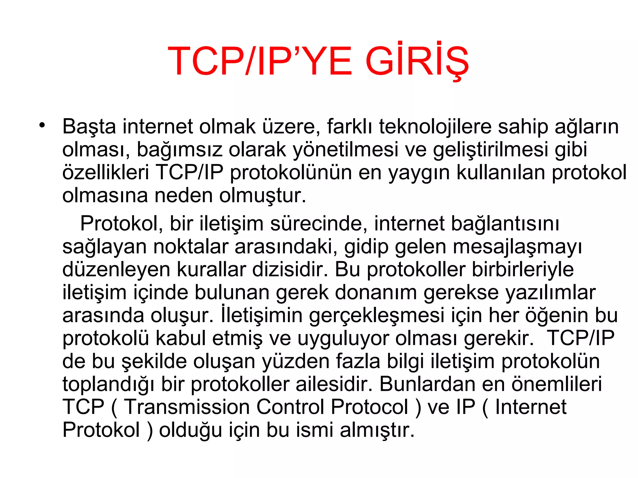 TCP/IP’YE GİRİŞ
• Başta internet olmak üzere, farklı teknolojilere sahip ağların
olması, bağımsız olarak yönetilmesi ve geliştirilmesi gibi
özellikleri TCP/IP protokolünün en yaygın kullanılan protokol
olmasına neden olmuştur.
Protokol, bir iletişim sürecinde, internet bağlantısını
sağlayan noktalar arasındaki, gidip gelen mesajlaşmayı
düzenleyen kurallar dizisidir. Bu protokoller birbirleriyle
iletişim içinde bulunan gerek donanım gerekse yazılımlar
arasında oluşur. İletişimin gerçekleşmesi için her öğenin bu
protokolü kabul etmiş ve uyguluyor olması gerekir. TCP/IP
de bu şekilde oluşan yüzden fazla bilgi iletişim protokolün
toplandığı bir protokoller ailesidir. Bunlardan en önemlileri
TCP ( Transmission Control Protocol ) ve IP ( Internet
Protokol ) olduğu için bu ismi almıştır.

 