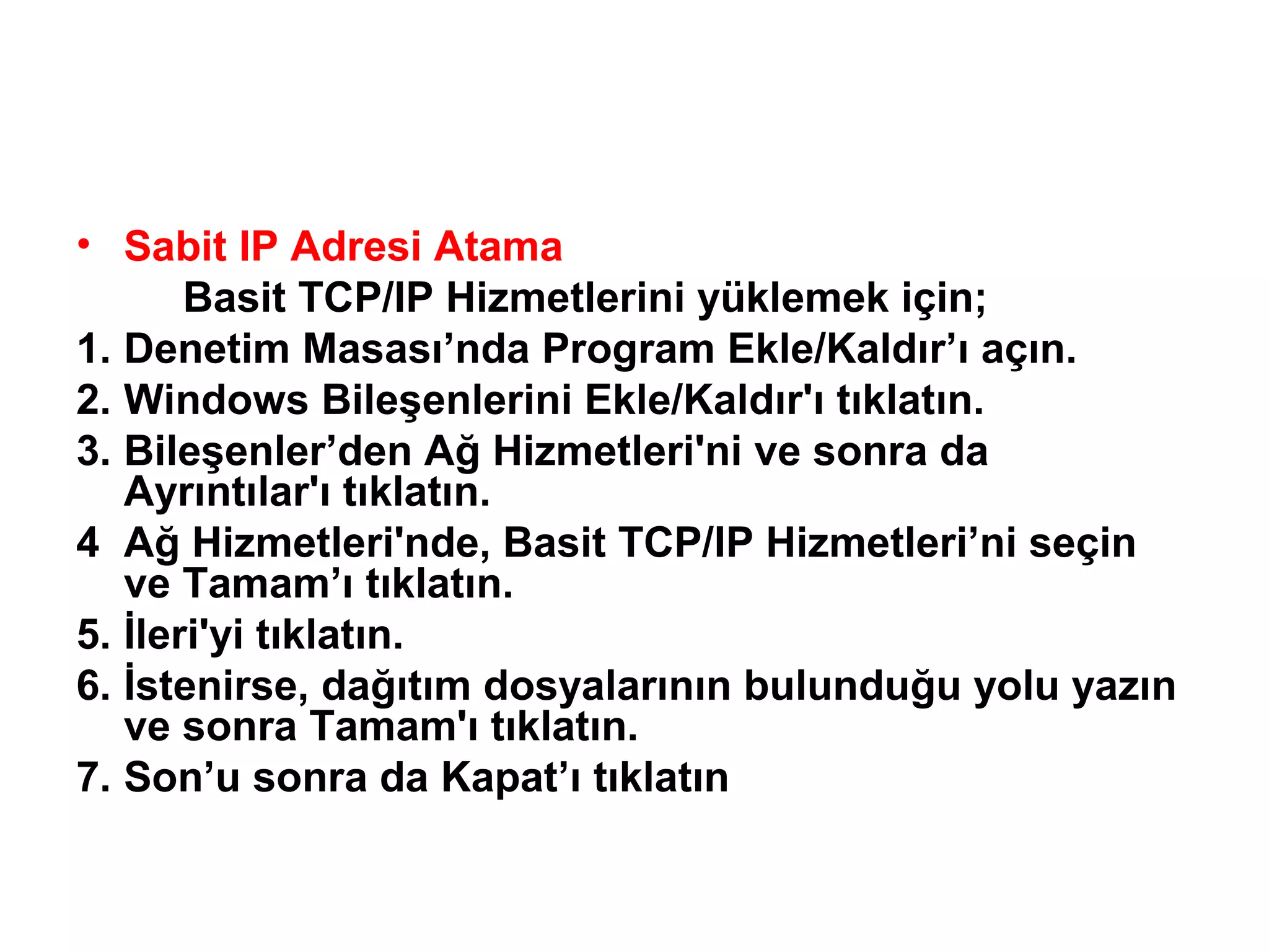 • Sabit IP Adresi Atama
Basit TCP/IP Hizmetlerini yüklemek için;
1. Denetim Masası’nda Program Ekle/Kaldır’ı açın.
2. Windows Bileşenlerini Ekle/Kaldır'ı tıklatın.
3. Bileşenler’den Ağ Hizmetleri'ni ve sonra da
Ayrıntılar'ı tıklatın.
4 Ağ Hizmetleri'nde, Basit TCP/IP Hizmetleri’ni seçin
ve Tamam’ı tıklatın.
5. İleri'yi tıklatın.
6. İstenirse, dağıtım dosyalarının bulunduğu yolu yazın
ve sonra Tamam'ı tıklatın.
7. Son’u sonra da Kapat’ı tıklatın

 