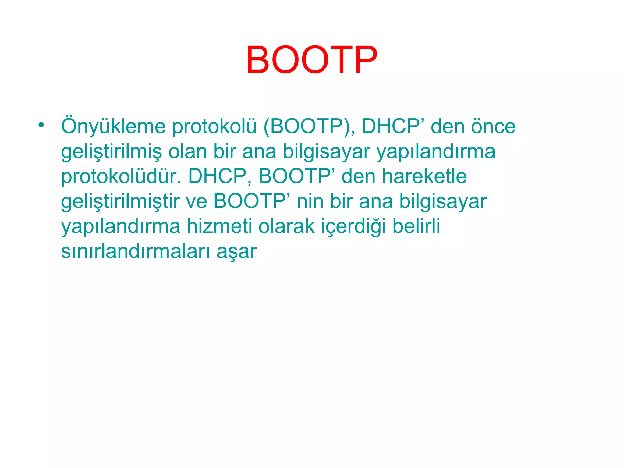BOOTP
• Önyükleme protokolü (BOOTP), DHCP’ den önce
geliştirilmiş olan bir ana bilgisayar yapılandırma
protokolüdür. DHCP, BOOTP’ den hareketle
geliştirilmiştir ve BOOTP’ nin bir ana bilgisayar
yapılandırma hizmeti olarak içerdiği belirli
sınırlandırmaları aşar

 