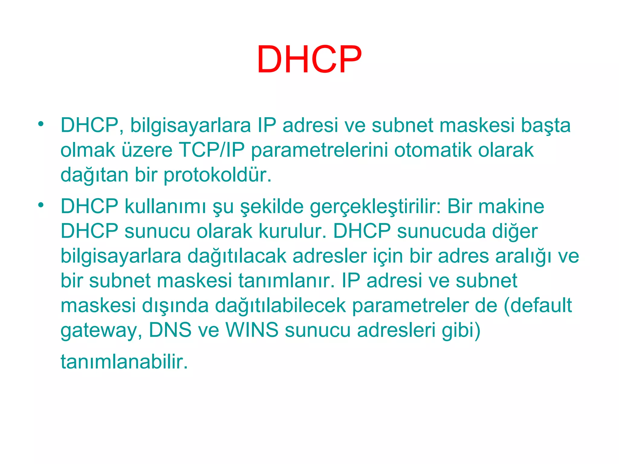 DHCP
• DHCP, bilgisayarlara IP adresi ve subnet maskesi başta
olmak üzere TCP/IP parametrelerini otomatik olarak
dağıtan bir protokoldür.
• DHCP kullanımı şu şekilde gerçekleştirilir: Bir makine
DHCP sunucu olarak kurulur. DHCP sunucuda diğer
bilgisayarlara dağıtılacak adresler için bir adres aralığı ve
bir subnet maskesi tanımlanır. IP adresi ve subnet
maskesi dışında dağıtılabilecek parametreler de (default
gateway, DNS ve WINS sunucu adresleri gibi)
tanımlanabilir.

 