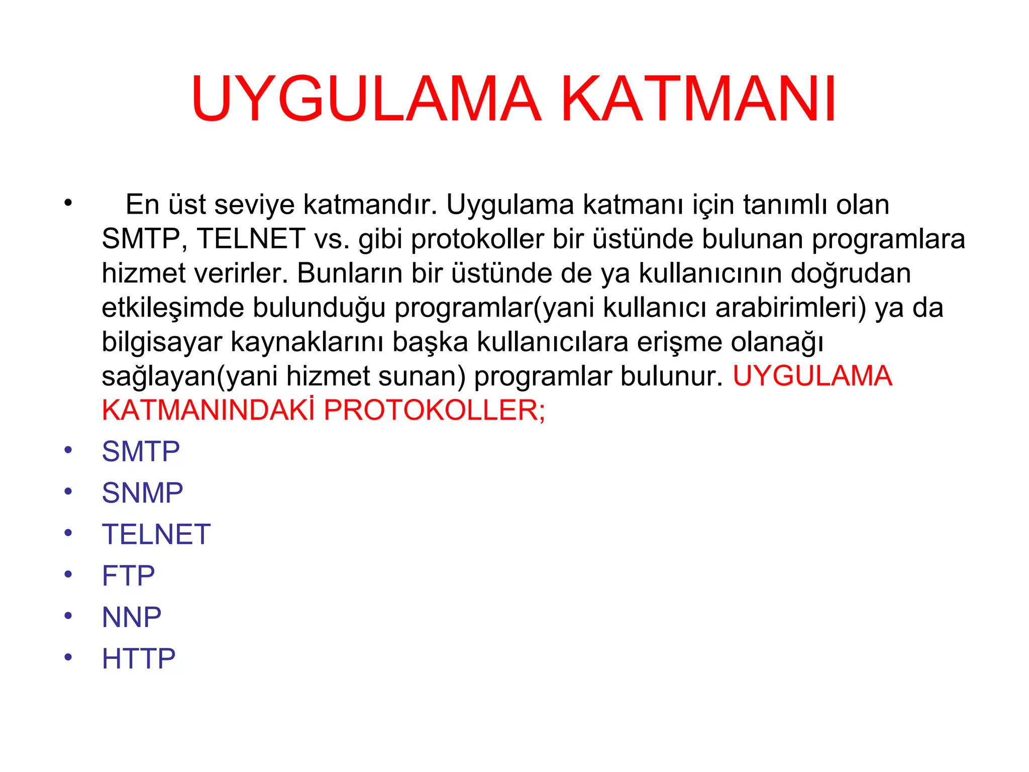 UYGULAMA KATMANI
•

•
•
•
•
•
•

En üst seviye katmandır. Uygulama katmanı için tanımlı olan
SMTP, TELNET vs. gibi protokoller bir üstünde bulunan programlara
hizmet verirler. Bunların bir üstünde de ya kullanıcının doğrudan
etkileşimde bulunduğu programlar(yani kullanıcı arabirimleri) ya da
bilgisayar kaynaklarını başka kullanıcılara erişme olanağı
sağlayan(yani hizmet sunan) programlar bulunur. UYGULAMA
KATMANINDAKİ PROTOKOLLER;
SMTP
SNMP
TELNET
FTP
NNP
HTTP

 