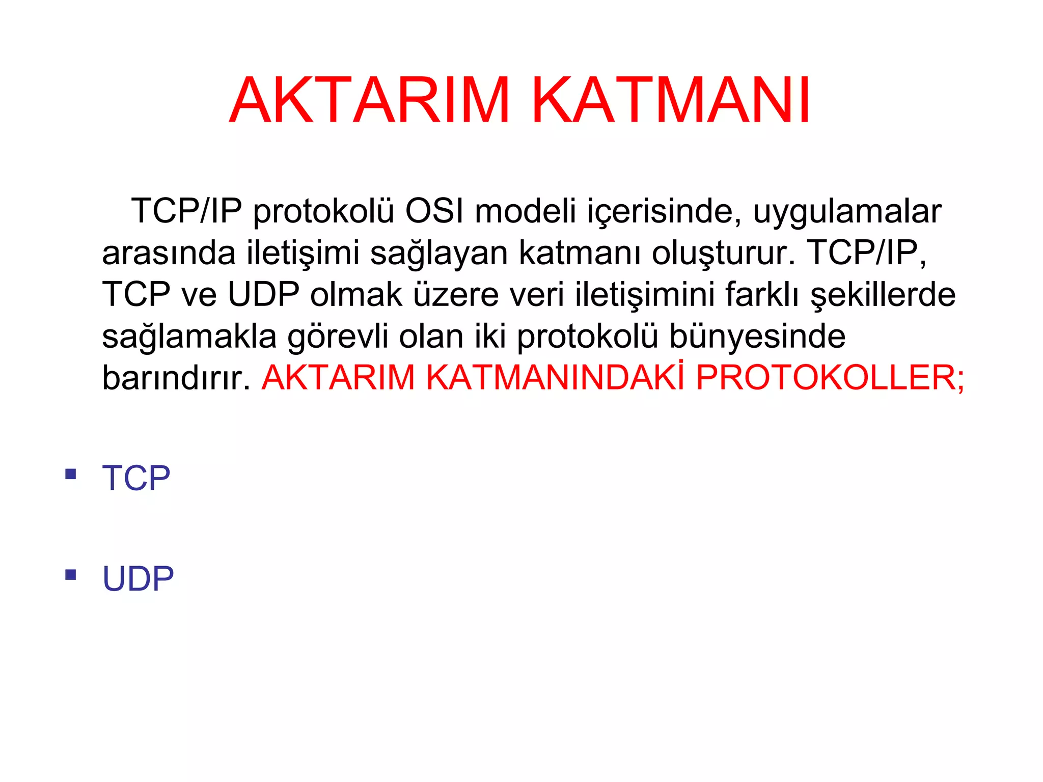 AKTARIM KATMANI
TCP/IP protokolü OSI modeli içerisinde, uygulamalar
arasında iletişimi sağlayan katmanı oluşturur. TCP/IP,
TCP ve UDP olmak üzere veri iletişimini farklı şekillerde
sağlamakla görevli olan iki protokolü bünyesinde
barındırır. AKTARIM KATMANINDAKİ PROTOKOLLER;
 TCP
 UDP

 