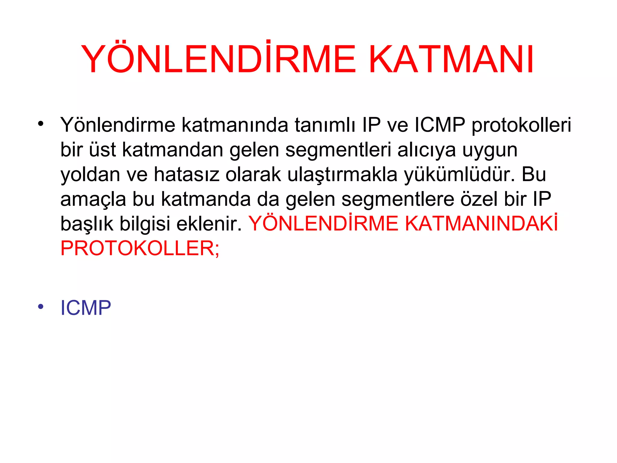 YÖNLENDİRME KATMANI
• Yönlendirme katmanında tanımlı IP ve ICMP protokolleri
bir üst katmandan gelen segmentleri alıcıya uygun
yoldan ve hatasız olarak ulaştırmakla yükümlüdür. Bu
amaçla bu katmanda da gelen segmentlere özel bir IP
başlık bilgisi eklenir. YÖNLENDİRME KATMANINDAKİ
PROTOKOLLER;
• ICMP

 