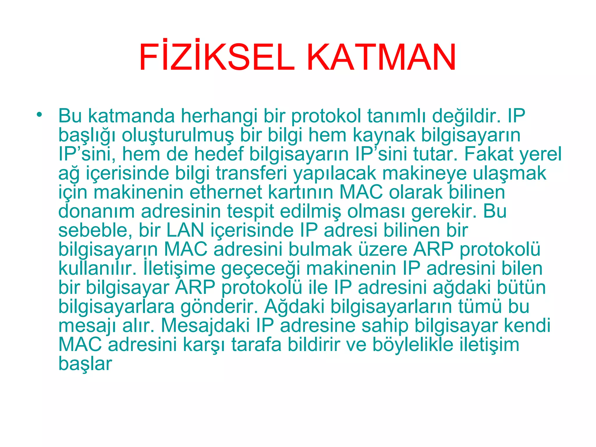 FİZİKSEL KATMAN
• Bu katmanda herhangi bir protokol tanımlı değildir. IP
başlığı oluşturulmuş bir bilgi hem kaynak bilgisayarın
IP’sini, hem de hedef bilgisayarın IP’sini tutar. Fakat yerel
ağ içerisinde bilgi transferi yapılacak makineye ulaşmak
için makinenin ethernet kartının MAC olarak bilinen
donanım adresinin tespit edilmiş olması gerekir. Bu
sebeble, bir LAN içerisinde IP adresi bilinen bir
bilgisayarın MAC adresini bulmak üzere ARP protokolü
kullanılır. İletişime geçeceği makinenin IP adresini bilen
bir bilgisayar ARP protokolü ile IP adresini ağdaki bütün
bilgisayarlara gönderir. Ağdaki bilgisayarların tümü bu
mesajı alır. Mesajdaki IP adresine sahip bilgisayar kendi
MAC adresini karşı tarafa bildirir ve böylelikle iletişim
başlar

 
