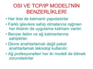 OSI VE TCP/IP MODELİ’NİN
BENZERLİKLERİ
• Her ikisi de katmanlı yapıdadırlar
• Farklı işlevlere sahip olmalarına rağmen
her ikisinin de uygulama katmanı vardır.
• Benzer iletim ve ağ katmanlarına
sahiptirler.
• Devre anahtarlamalı değil paket
anahtarlamalı teknoloji kullanılır.
• Ağ profesyonelleri her iki modeli de bilmek
zorundadırlar

 