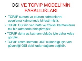 OSI VE TCP/IP MODELİ’NİN
FARKLILIKLARI
• TCP/IP sunum ve oturum katmanlarını
uygulama katmanında birleştirmiştir.
• TCP/IP OSI’nin veri hattı ve fiziksel katmanlarını
tek bir katmanda birleştirmiştir.
• TCP/IP daha az katmanı olduğu için daha kolay
görülür.
• TCP/IP iletim katmanı UDP kullandığı için veri
güvenliği OSI deki kadar sağlam değildir.

 