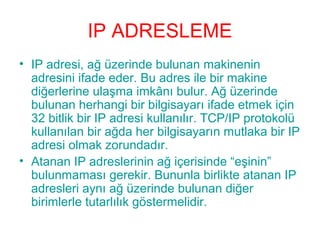 IP ADRESLEME
• IP adresi, ağ üzerinde bulunan makinenin
adresini ifade eder. Bu adres ile bir makine
diğerlerine ulaşma imkânı bulur. Ağ üzerinde
bulunan herhangi bir bilgisayarı ifade etmek için
32 bitlik bir IP adresi kullanılır. TCP/IP protokolü
kullanılan bir ağda her bilgisayarın mutlaka bir IP
adresi olmak zorundadır.
• Atanan IP adreslerinin ağ içerisinde “eşinin”
bulunmaması gerekir. Bununla birlikte atanan IP
adresleri aynı ağ üzerinde bulunan diğer
birimlerle tutarlılık göstermelidir.

 