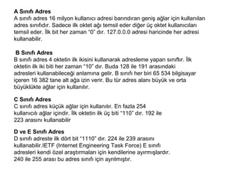 A Sınıfı Adres
A sınıfı adres 16 milyon kullanıcı adresi barındıran geniş ağlar için kullanılan
adres sınıfıdır. Sadece ilk oktet ağı temsil eder diğer üç oktet kullanıcıları
temsil eder. İlk bit her zaman “0” dır. 127.0.0.0 adresi haricinde her adresi
kullanabilir.
B Sınıfı Adres
B sınıfı adres 4 oktetin ilk ikisini kullanarak adresleme yapan sınıftır. İlk
oktetin ilk iki biti her zaman “10” dır. Buda 128 ile 191 arasındaki
adresleri kullanabileceği anlamına gelir. B sınıfı her biri 65 534 bilgisayar
içeren 16 382 tane alt ağa izin verir. Bu tür adres alanı büyük ve orta
büyüklükte ağlar için kullanılır.
C Sınıfı Adres
C sınıfı adres küçük ağlar için kullanılır. En fazla 254
kullanıcılı ağlar içindir. İlk oktetin ilk üç biti “110” dır. 192 ile
223 arasını kullanabilir
D ve E Sınıfı Adres
D sınıfı adreste ilk dört bit “1110” dır. 224 ile 239 arasını
kullanabilir.IETF (Internet Engineering Task Force) E sınıfı
adresleri kendi özel araştırmaları için kendilerine ayırmışlardır.
240 ile 255 arası bu adres sınıfı için ayrılmıştır.

 