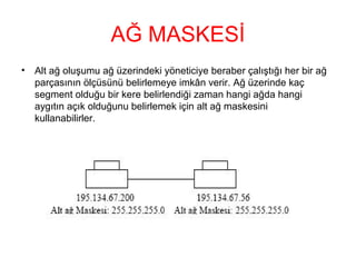 AĞ MASKESİ
•

Alt ağ oluşumu ağ üzerindeki yöneticiye beraber çalıştığı her bir ağ
parçasının ölçüsünü belirlemeye imkân verir. Ağ üzerinde kaç
segment olduğu bir kere belirlendiği zaman hangi ağda hangi
aygıtın açık olduğunu belirlemek için alt ağ maskesini
kullanabilirler.

 