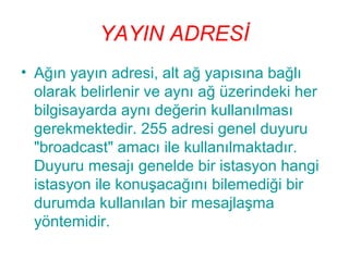 YAYIN ADRESİ
• Ağın yayın adresi, alt ağ yapısına bağlı
olarak belirlenir ve aynı ağ üzerindeki her
bilgisayarda aynı değerin kullanılması
gerekmektedir. 255 adresi genel duyuru
"broadcast" amacı ile kullanılmaktadır.
Duyuru mesajı genelde bir istasyon hangi
istasyon ile konuşacağını bilemediği bir
durumda kullanılan bir mesajlaşma
yöntemidir.

 